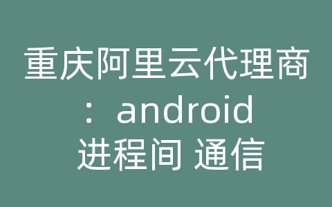 重庆阿里云代理商：android 进程间 通信