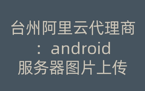 台州阿里云代理商：android服务器图片上传