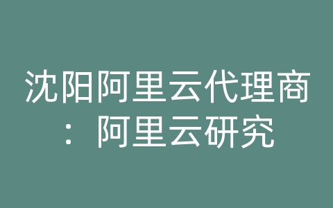 沈阳阿里云代理商：阿里云研究