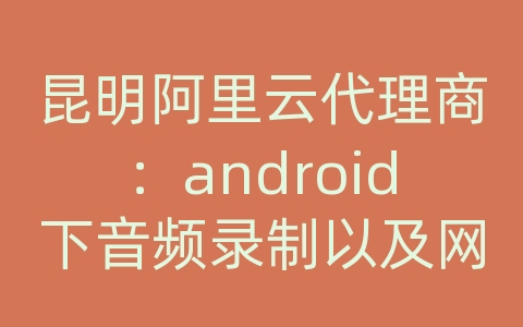 昆明阿里云代理商：android下音频录制以及网络传输的思路及开发方法