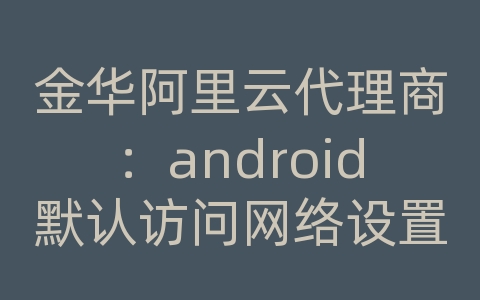 金华阿里云代理商：android默认访问网络设置