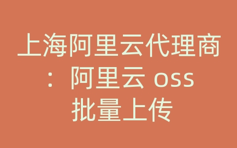 上海阿里云代理商：阿里云 oss 批量上传