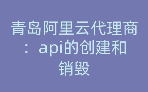 青岛阿里云代理商：api的创建和销毁