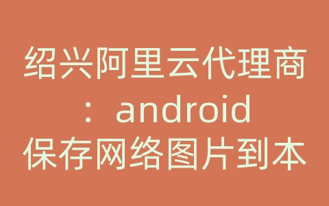 绍兴阿里云代理商：android保存网络图片到本地文件