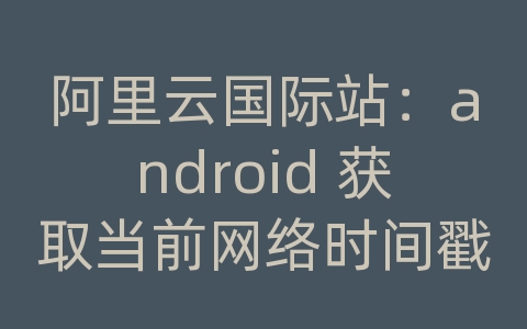 阿里云国际站：android 获取当前网络时间戳