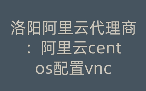 洛阳阿里云代理商：阿里云centos配置vnc