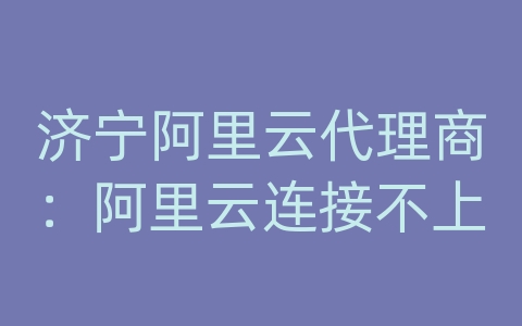 济宁阿里云代理商：阿里云连接不上