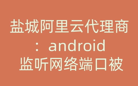 盐城阿里云代理商：android 监听网络端口被占用