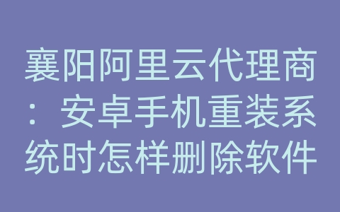 襄阳阿里云代理商：安卓手机重装系统时怎样删除软件及数据库