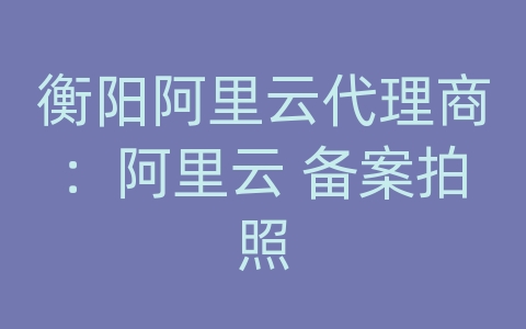 衡阳阿里云代理商：阿里云 备案拍照