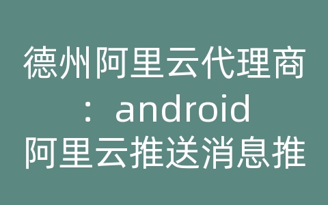 德州阿里云代理商：android阿里云推送消息推送