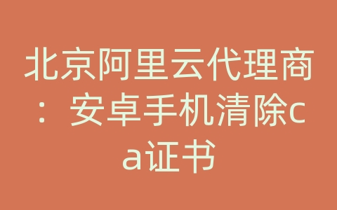 北京阿里云代理商：安卓手机清除ca证书