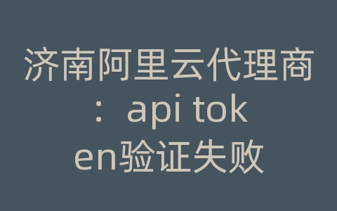 济南阿里云代理商：api token验证失败