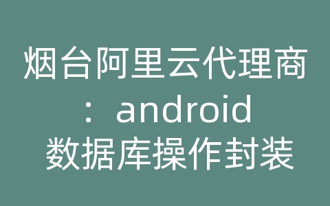 烟台阿里云代理商：android 数据库操作封装