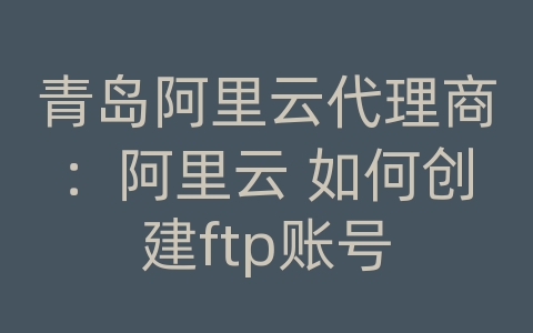 青岛阿里云代理商：阿里云 如何创建ftp账号