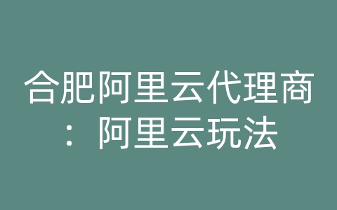 合肥阿里云代理商：阿里云玩法