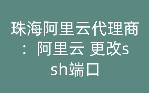 珠海阿里云代理商：阿里云 更改ssh端口