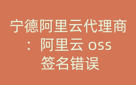 宁德阿里云代理商：阿里云 oss 签名错误