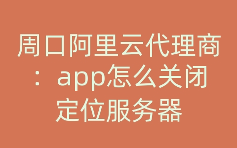 周口阿里云代理商：app怎么关闭定位服务器