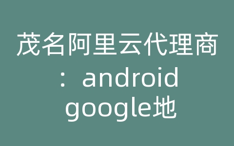 茂名阿里云代理商：android google地图 api