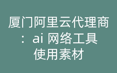 厦门阿里云代理商：ai 网络工具使用素材