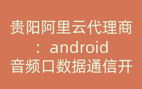 贵阳阿里云代理商：android音频口数据通信开发