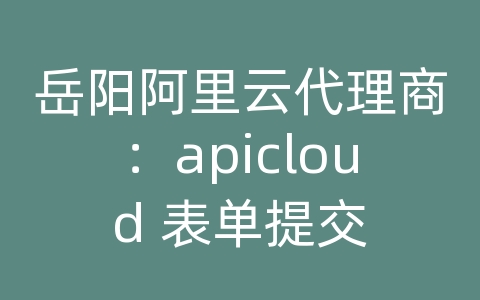 岳阳阿里云代理商：apicloud 表单提交