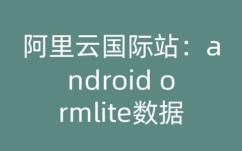 阿里云国际站：android ormlite数据库版本升级