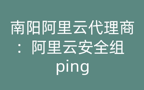 南阳阿里云代理商：阿里云安全组 ping