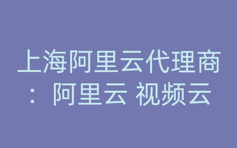 上海阿里云代理商：阿里云 视频云