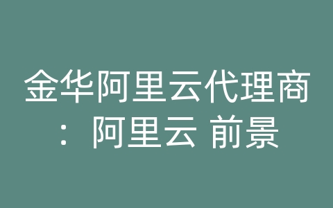 金华阿里云代理商：阿里云 前景