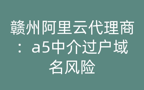 赣州阿里云代理商：a5中介过户域名风险