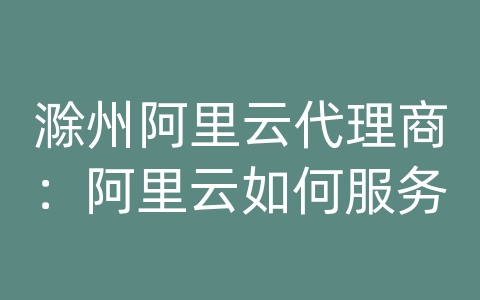 滁州阿里云代理商：阿里云如何服务