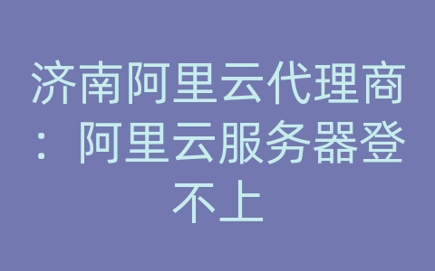 济南阿里云代理商：阿里云服务器登不上