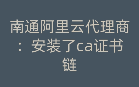 南通阿里云代理商：安装了ca证书链