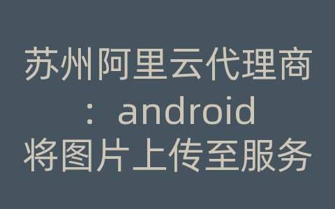 苏州阿里云代理商：android将图片上传至服务器