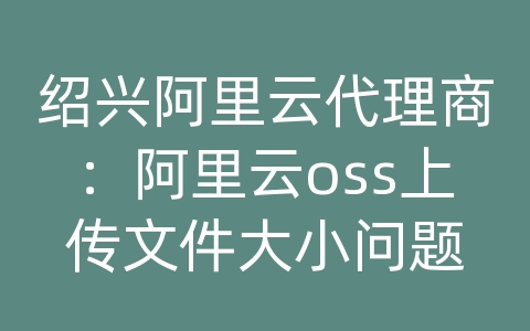 绍兴阿里云代理商：阿里云oss上传文件大小问题