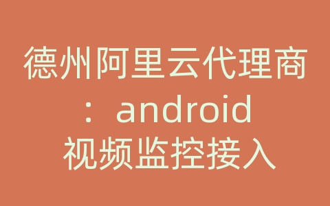 德州阿里云代理商：android 视频监控接入