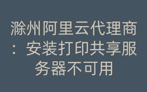 滁州阿里云代理商：安装打印共享服务器不可用