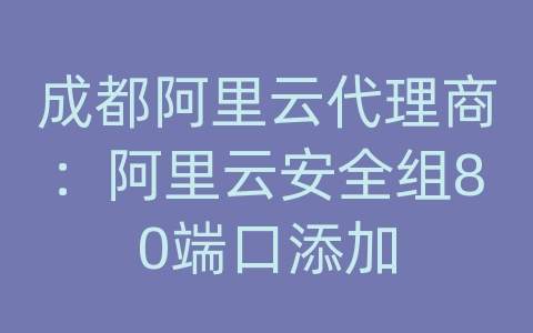 成都阿里云代理商：阿里云安全组80端口添加