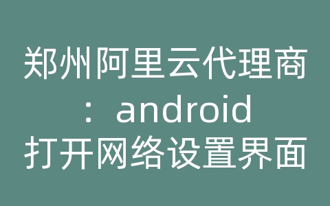 郑州阿里云代理商：android打开网络设置界面