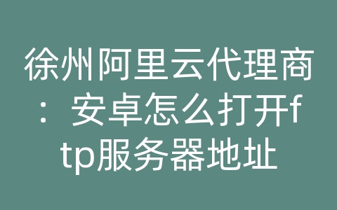 徐州阿里云代理商：安卓怎么打开ftp服务器地址