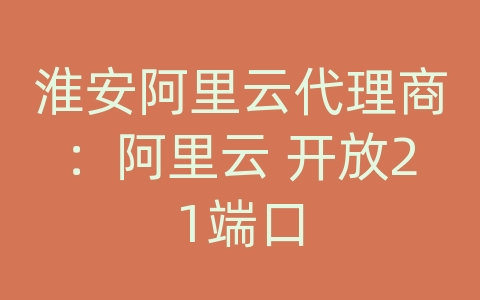 淮安阿里云代理商：阿里云 开放21端口