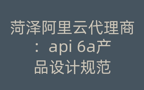 菏泽阿里云代理商：api 6a产品设计规范