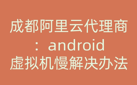 成都阿里云代理商：android虚拟机慢解决办法