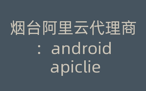 烟台阿里云代理商：android apiclient在哪里