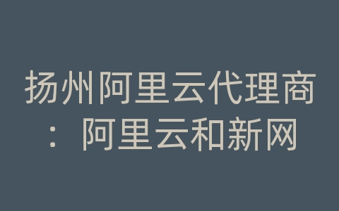 扬州阿里云代理商：阿里云和新网