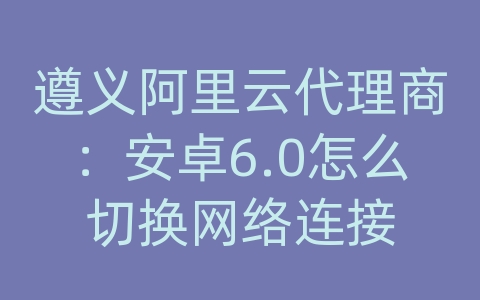 遵义阿里云代理商：安卓6.0怎么切换网络连接