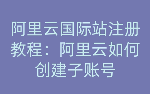 阿里云国际站注册教程：阿里云如何创建子账号