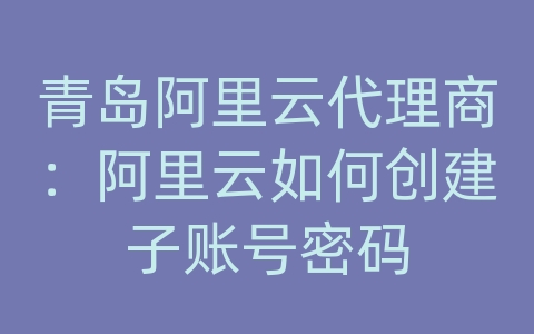 青岛阿里云代理商：阿里云如何创建子账号密码